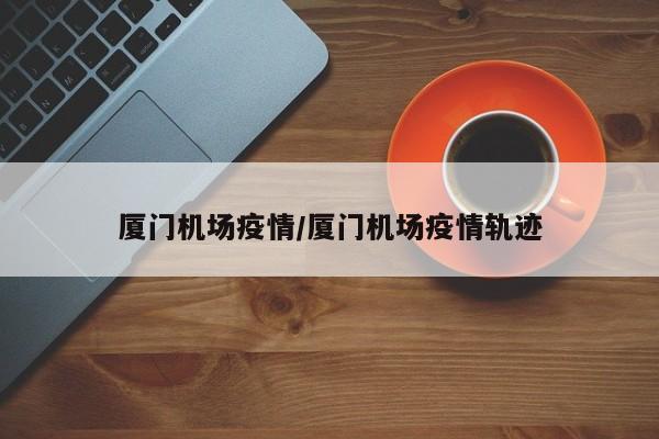 厦门机场疫情/厦门机场疫情轨迹