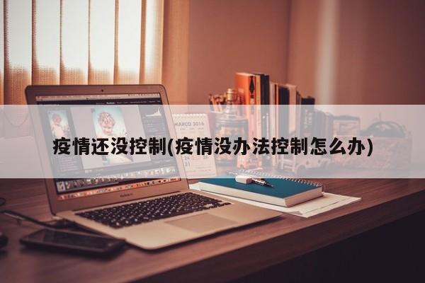 疫情还没控制(疫情没办法控制怎么办)