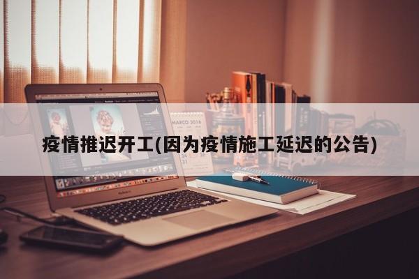 疫情推迟开工(因为疫情施工延迟的公告)
