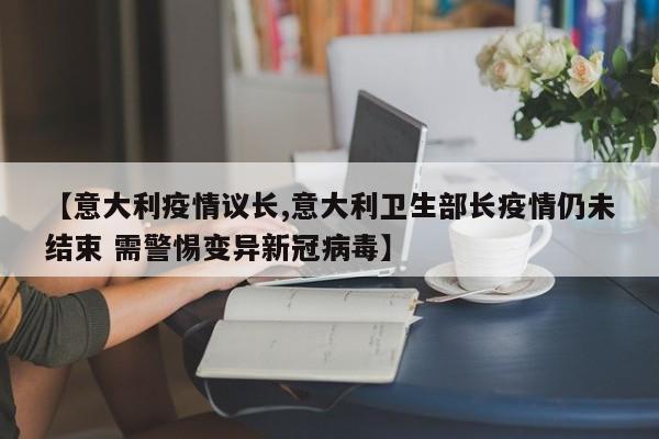 【意大利疫情议长,意大利卫生部长疫情仍未结束 需警惕变异新冠病毒】