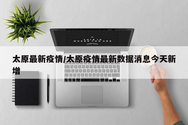 太原最新疫情/太原疫情最新数据消息今天新增