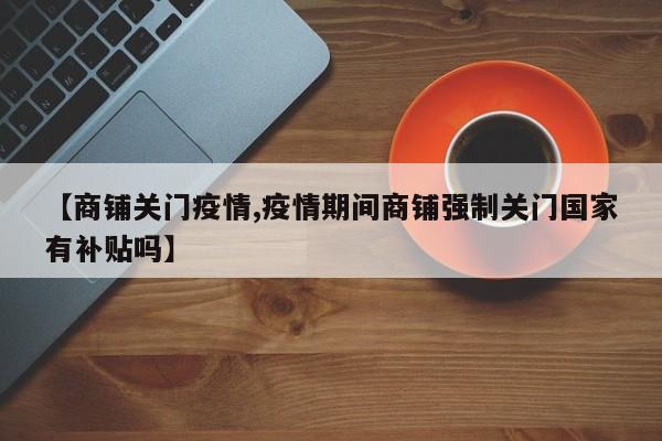 【商铺关门疫情,疫情期间商铺强制关门国家有补贴吗】