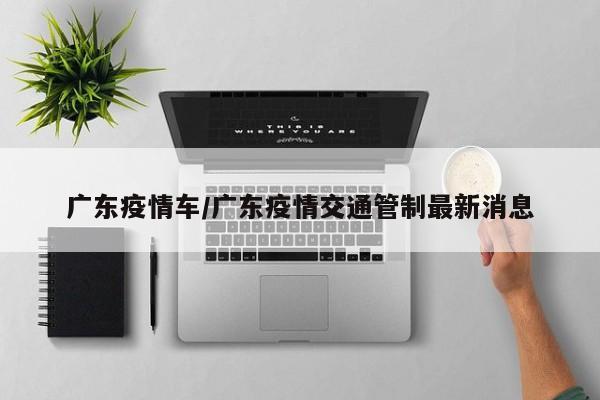 广东疫情车/广东疫情交通管制最新消息
