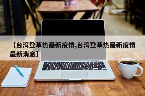 【台湾登革热最新疫情,台湾登革热最新疫情最新消息】