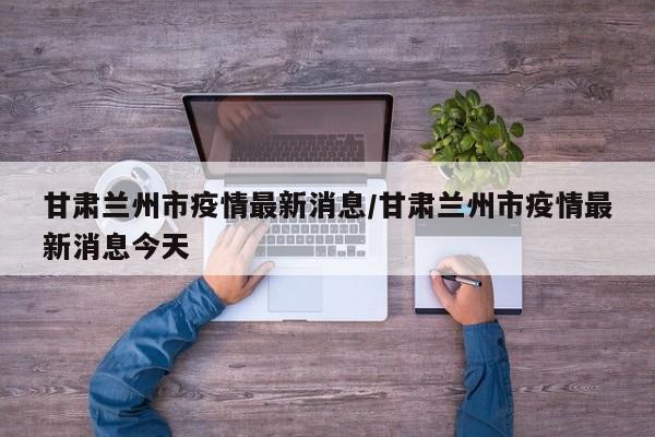 甘肃兰州市疫情最新消息/甘肃兰州市疫情最新消息今天