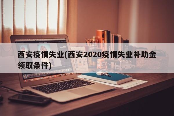 西安疫情失业(西安2020疫情失业补助金领取条件)