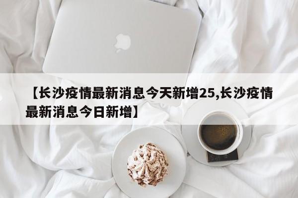 【长沙疫情最新消息今天新增25,长沙疫情最新消息今日新增】
