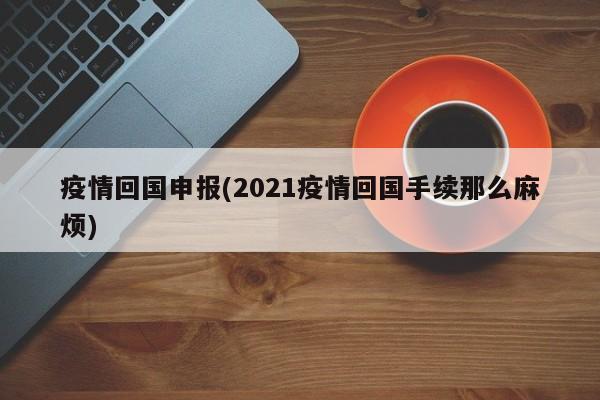 疫情回国申报(2021疫情回国手续那么麻烦)