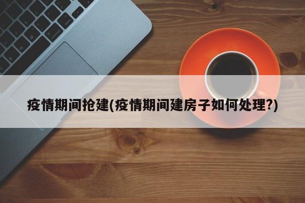 疫情期间抢建(疫情期间建房子如何处理?)