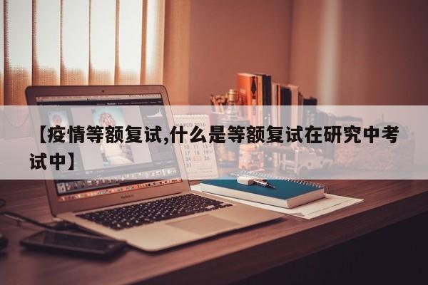 【疫情等额复试,什么是等额复试在研究中考试中】