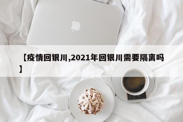 【疫情回银川,2021年回银川需要隔离吗】
