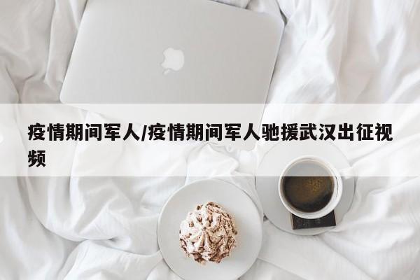 疫情期间军人/疫情期间军人驰援武汉出征视频
